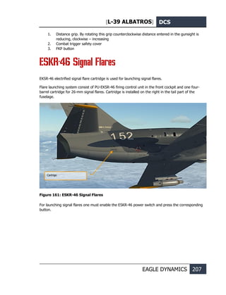 [L-39 ALBATROS] DCS
EAGLE DYNAMICS 207
1. Distance grip. By rotating this grip counterclockwise distance entered in the gunsight is
reducing, clockwise – increasing
2. Combat trigger safety cover
3. FKP button
ESKR-46 Signal Flares
EKSR-46 electrified signal flare cartridge is used for launching signal flares.
Flare launching system consist of PU-EKSR-46 firing control unit in the front cockpit and one four-
barrel cartridge for 26-mm signal flares. Cartridge is installed on the right in the tail part of the
fuselage.
Figure 161: ESKR-46 Signal Flares
For launching signal flares one must enable the ESKR-46 power switch and press the corresponding
button.
Cartrige
 