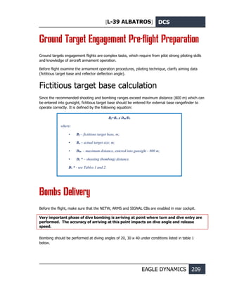 [L-39 ALBATROS] DCS
EAGLE DYNAMICS 209
Ground Target Engagement Pre-flight Preparation
Ground targets engagement flights are complex tasks, which require from pilot strong piloting skills
and knowledge of aircraft armament operation.
Before flight examine the armament operation procedures, piloting technique, clarify aiming data
(fictitious target base and reflector deflection angle).
Fictitious target base calculation
Since the recommended shooting and bombing ranges exceed maximum distance (800 m) which can
be entered into gunsight, fictitious target base should be entered for external base rangefinder to
operate correctly. It is defined by the following equation:
Вombs Delivery
Before the flight, make sure that the NETW, ARMS and SIGNAL CBs are enabled in rear cockpit.
Very important phase of dive bombing is arriving at point where turn and dive entry are
performed. The accuracy of arriving at this point impacts on dive angle and release
speed.
Bombing should be performed at diving angles of 20, 30 и 40 under conditions listed in table 1
below.
Bf=Ba х Dm/Ds
where:
• Bf – fictitious target base, m;
• Ba – actual target size, m;
• Dm. – maximum distance, entered into gunsight - 800 m;
• Ds * – shooting (bombing) distance.
Ds * - see Tables 1 and 2.
 