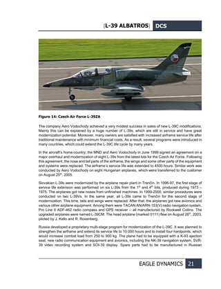 [L-39 ALBATROS] DCS
EAGLE DYNAMICS 21
Figure 14: Czech Air Force L-39ZA
The company Aero Vodochody achieved a very modest success in sales of new L-39С modifications.
Mainly this can be explained by a huge number of L-39s, which are still in service and have great
modernization potential. Moreover, many owners are satisfied with increased airframe service life after
traditional maintenance with minimum financial costs. As a result, several programs were introduced in
many countries, which could extend the L-39С life cycle by many years.
In the aircraft’s home country, the MND and Aero Vodochody in June 1999 signed an agreement on a
major overhaul and modernization of eight L-39s from the latest lots for the Czech Air Force. Following
this agreement, the nose and tail parts of the airframe, the wings and some other parts of the equipment
and systems were replaced. The airframe’s service life was extended to 4500 hours. Similar work was
conducted by Aero Vodochody on eight Hungarian airplanes, which were transferred to the customer
on August 25th
, 2005.
Slovakian L-39s were modernized by the airplane repair plant in Trenčín. In 1996-97, the first stage of
service life extension was performed on six L-39s from the 1st
and 4th
lots, produced during 1973 –
1975. The airplanes got new noses from unfinished machines. In 1999-2000, similar procedures were
conducted on two L-39Vs. In the same year, all L-39s came to Trenčín for the second stage of
modernization. This time, tails and wings were replaced. After that, the airplanes got new avionics and
various other airplane equipment. Among them were TACAN AN/ARN-153(V) radio navigation system,
Pro Line II ADF-462 radio compass and GPS receiver – all manufactured by Rockwell Collins. The
upgraded airplanes were named L-39CM. The head airplane (marked 0111) flew on August 26th
, 2003,
piloted by J. Kello and R. Rosenberg.
Russia developed a proprietary multi-stage program for modernization of the L-39С. It was planned to
strengthen the airframe and extend its service life to 10.000 hours and to install four hardpoints, which
would increase combat load from 250 to 900 kg. The plane had to be equipped with a K-93 ejection
seat, new radio communication equipment and avionics, including the NK-39 navigation system, SVR-
39 video recording system and SOI-39 display. Spare parts had to be manufactured in Russian
 