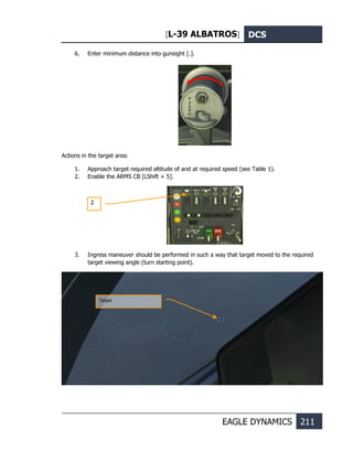 [L-39 ALBATROS] DCS
EAGLE DYNAMICS 211
6. Enter minimum distance into gunsight [.].
Actions in the target area:
1. Approach target required altitude of and at required speed (see Table 1).
2. Enable the ARMS CB [LShift + 5].
3. Ingress maneuver should be performed in such a way that target moved to the required
target viewing angle (turn starting point).
2
Target
 