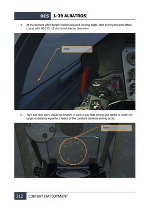 DCS [L-39 ALBATROS]
212 COMBAT EMPLOYMENT
4. At the moment when target reaches required viewing angle, start turning towards attack
course with 60-120º
roll and simultaneous dive entry.
5. Turn and dive entry should be finished in such a way that aiming grid center is under the
target at distance equal to 1 radius of the constant diameter aiming circle.
Target
Target
 