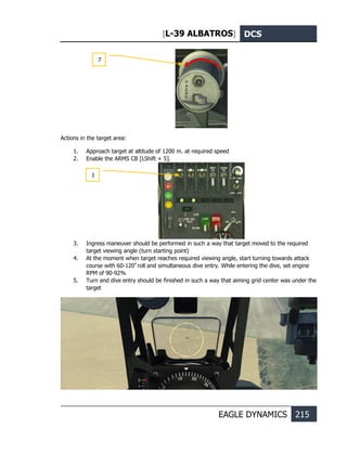 [L-39 ALBATROS] DCS
EAGLE DYNAMICS 215
Actions in the target area:
1. Approach target at altitude of 1200 m. at required speed
2. Enable the ARMS CB [LShift + 5].
3. Ingress maneuver should be performed in such a way that target moved to the required
target viewing angle (turn starting point)
4. At the moment when target reaches required viewing angle, start turning towards attack
course with 60-120º
roll and simultaneous dive entry. While entering the dive, set engine
RPM of 90-92%
5. Turn and dive entry should be finished in such a way that aiming grid center was under the
target
7
1
 