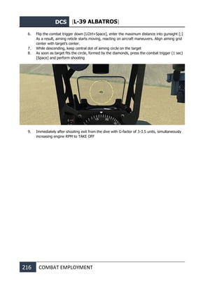 DCS [L-39 ALBATROS]
216 COMBAT EMPLOYMENT
6. Flip the combat trigger down [LCtrl+Space], enter the maximum distance into gunsight [;]
As a result, aiming reticle starts moving, reacting on aircraft maneuvers. Align aiming grid
center with target’s center.
7. While descending, keep central dot of aiming circle on the target
8. As soon as target fits the circle, formed by the diamonds, press the combat trigger (1 sec)
[Space] and perform shooting
9. Immediately after shooting exit from the dive with G-factor of 3-3.5 units, simultaneously
increasing engine RPM to TAKE OFF
 