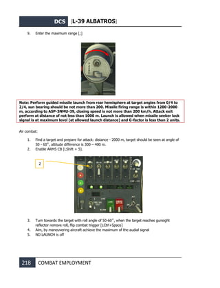 DCS [L-39 ALBATROS]
218 COMBAT EMPLOYMENT
9. Enter the maximum range [;]
Note: Perform guided missile launch from rear hemisphere at target angles from 0/4 to
2/4, sun bearing should be not more than 200. Missile firing range is within 1200-2000
m, according to ASP-3NMU-39, closing speed is not more than 200 km/h. Attack exit
perform at distance of not less than 1000 m. Launch is allowed when missile seeker lock
signal is at maximum level (at allowed launch distance) and G-factor is less than 2 units.
Air combat:
1. Find a target and prepare for attack: distance - 2000 m, target should be seen at angle of
50 - 60˚, altitude difference is 300 – 400 m.
2. Enable ARMS CB [LShift + 5].
3. Turn towards the target with roll angle of 50-60˚, when the target reaches gunsight
reflector remove roll, flip combat trigger [LCtrl+Space]
4. Aim, by maneuvering aircraft achieve the maximum of the audial signal
5. NO LAUNCH is off
2
 