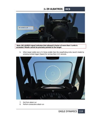 [L-39 ALBATROS] DCS
EAGLE DYNAMICS 219
Note: NO LAUNCH signal indicates that allowed G-factor of more than 2 units is
exceeded. Missile cannot be precisely pointed to the target
6. When target visible size is 3-2 times smaller than the rangefinding circle, launch missile by
pressing combat trigger [Space] for not less than 2-2.5 seconds.
7. Exit from attack run
8. Perform consecutive attack run
NO LAUNCH is off
 