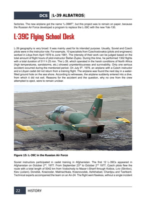 DCS [L-39 ALBATROS]
22 HISTORY
factories. The new airplane got the name “L-39MT”, but this project was to remain on paper, because
the Russian Air Force developed a program to replace the L-39С with the new Yak-130.
L-39C Flying School Desk
L-39 geography is very broad. It was mainly used for its intended purpose. Usually, Soviet and Czech
pilots were in the instructor role. For example, 10 specialists from Czechoslovakia (pilots and engineers)
worked in Libya from April 1978 to June 1981. The intensity of their work can be judged based on the
total amount of flight hours of pilot-instructor Štefan Župko. During this time, he performed 1302 flights
with a total duration of 511 h 25 min. The L-39, which operated in the harsh conditions of North Africa
(high temperatures, sandstorms, etc.) showed unpretentiousness and survivability. Only one serious
accident occurred during the mentioned period. On July 5th
, 1979, an airplane with a Czech instructor
and a Libyan cadet did not return from a training flight. The airplane was found the next day in a water-
filled ground hole on the sea shore. According to witnesses, the airplane suddenly entered into a dive,
from which it did not exit. Reasons for the accident and the question, why no one from the crew
attempted to eject, were to remain unclear.
Figure 15: L-39C in the Russian Air Force
Soviet instructors participated in cadet training in Afghanistan. The first 12 L-39Cs appeared in
Afghanistan on October 2nd
, 1977. From September 23rd
to October 2nd
1977, Czech pilots flew the
route with a total length of 5042 km from Vodochody to Mazar-i-Sharif through Košice, Lviv (Sknilov),
Kiev (Juliani), Donetsk, Krasnodar, Makhachkala, Krasnovodsk, Ashkhabad, Chardjou and Tashkent.
Technical experts accompanied the team on an An-24. The flight went flawless, without a single incident
 