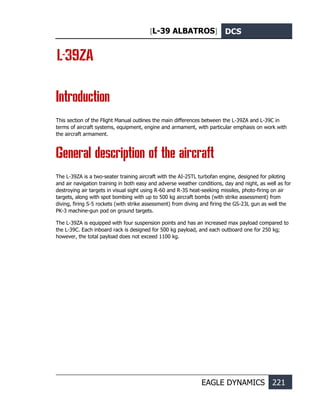 [L-39 ALBATROS] DCS
EAGLE DYNAMICS 221
L-39ZA
Introduction
This section of the Flight Manual outlines the main differences between the L-39ZA and L-39C in
terms of aircraft systems, equipment, engine and armament, with particular emphasis on work with
the aircraft armament.
General description of the aircraft
The L-39ZA is a two-seater training aircraft with the AI-25ТL turbofan engine, designed for piloting
and air navigation training in both easy and adverse weather conditions, day and night, as well as for
destroying air targets in visual sight using R-60 and R-3S heat-seeking missiles, photo-firing on air
targets, along with spot bombing with up to 500 kg aircraft bombs (with strike assessment) from
diving, firing S-5 rockets (with strike assessment) from diving and firing the GS-23L gun as well the
PK-3 machine-gun pod on ground targets.
The L-39ZA is equipped with four suspension points and has an increased max payload compared to
the L-39C. Each inboard rack is designed for 500 kg payload, and each outboard one for 250 kg;
however, the total payload does not exceed 1100 kg.
 