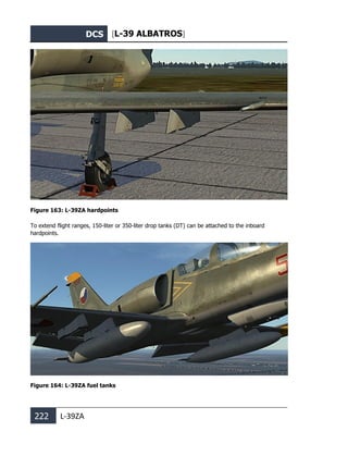 DCS [L-39 ALBATROS]
222 L-39ZA
Figure 163: L-39ZA hardpoints
To extend flight ranges, 150-liter or 350-liter drop tanks (DT) can be attached to the inboard
hardpoints.
Figure 164: L-39ZA fuel tanks
 