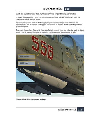 [L-39 ALBATROS] DCS
EAGLE DYNAMICS 223
Due to the payload increase, the L-39ZА has a reinforced wing and landing gear structure.
L-39ZA is equipped with a 23mm GS-2-23L gun mounted in the fuselage nose section under the
cockpit and covered with the fairing.
Necessary changes are made in the fuselage design as well as placing of some antennas and
equipment; the skin of the front landing gear door is made of the alloy steel to protect against hot
gunpowder gases.
To prevent the gun from firing while the angle of attack exceeds the preset value, the angle of attack
sensor (DUA-3) is used. The sensor is located in the fuselage nose section on the LH side.
Figure 165: L-39ZA AoA sensor and gun
DUA-3 sensor
GS-23L gun
 