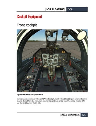 [L-39 ALBATROS] DCS
EAGLE DYNAMICS 225
Cockpit Equipment
Front cockpit
Figure 166: Front cockpit L-39ZA
Some changes were made in the L-39ZA front cockpit, mainly related to adding an armament control
panel to the left from the instrument panel and a combined control panel for guided missiles (GM)
and the GS-23 gun on the LH side.
 