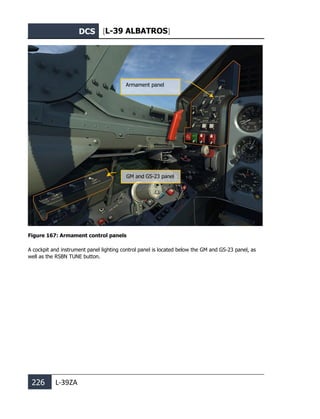 DCS [L-39 ALBATROS]
226 L-39ZA
Figure 167: Armament control panels
A cockpit and instrument panel lighting control panel is located below the GM and GS-23 panel, as
well as the RSBN TUNE button.
Armament panel
GM and GS-23 panel
 
