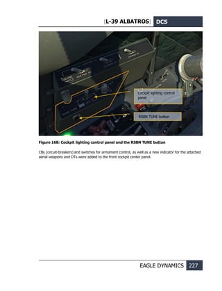 [L-39 ALBATROS] DCS
EAGLE DYNAMICS 227
Figure 168: Cockpit lighting control panel and the RSBN TUNE button
CBs (circuit-breakers) and switches for armament control, as well as a new indicator for the attached
aerial weapons and DTs were added to the front cockpit center panel.
Cockpit lighting control
panel
RSBN TUNE button
 