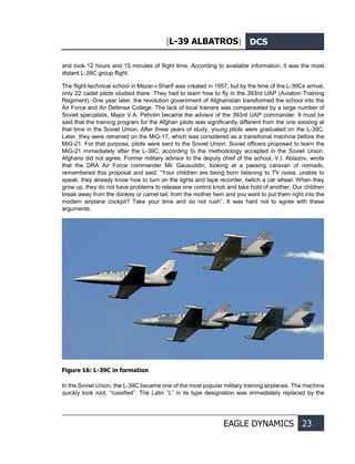 [L-39 ALBATROS] DCS
EAGLE DYNAMICS 23
and took 12 hours and 15 minutes of flight time. According to available information, it was the most
distant L-39С group flight.
The flight-technical school in Mazar-i-Sharif was created in 1957, but by the time of the L-39Cs arrival,
only 22 cadet pilots studied there. They had to learn how to fly in the 393rd UAP (Aviation Training
Regiment). One year later, the revolution government of Afghanistan transformed the school into the
Air Force and Air Defense College. The lack of local trainers was compensated by a large number of
Soviet specialists. Major V.A. Pehotin became the advisor of the 393rd UAP commander. It must be
said that the training program for the Afghan pilots was significantly different from the one existing at
that time in the Soviet Union. After three years of study, young pilots were graduated on the L-39С.
Later, they were retrained on the MiG-17, which was considered as a transitional machine before the
MiG-21. For that purpose, pilots were sent to the Soviet Union. Soviet officers proposed to learn the
MiG-21 immediately after the L-39С, according to the methodology accepted in the Soviet Union.
Afghans did not agree. Former military advisor to the deputy chief of the school, V.I. Ablazov, wrote
that the DRA Air Force commander Mir Gausuddin, looking at a passing caravan of nomads,
remembered this proposal and said: “Your children are being born listening to TV noise, unable to
speak, they already know how to turn on the lights and tape recorder, twitch a car wheel. When they
grow up, they do not have problems to release one control knob and take hold of another. Our children
break away from the donkey or camel tail, from the mother hem and you want to put them right into the
modern airplane cockpit? Take your time and do not rush”. It was hard not to agree with these
arguments.
Figure 16: L-39C in formation
In the Soviet Union, the L-39С became one of the most popular military training airplanes. The machine
quickly took root, “russified”. The Latin “L” in its type designation was immediately replaced by the
 