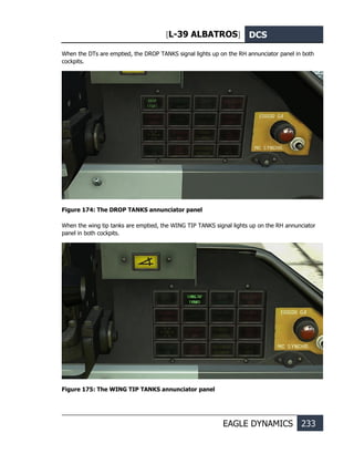 [L-39 ALBATROS] DCS
EAGLE DYNAMICS 233
When the DTs are emptied, the DROP TANKS signal lights up on the RH annunciator panel in both
cockpits.
Figure 174: The DROP TANKS annunciator panel
When the wing tip tanks are emptied, the WING TIP TANKS signal lights up on the RH annunciator
panel in both cockpits.
Figure 175: The WING TIP TANKS annunciator panel
 