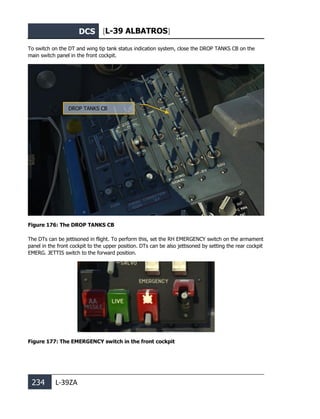 DCS [L-39 ALBATROS]
234 L-39ZA
To switch on the DT and wing tip tank status indication system, close the DROP TANKS CB on the
main switch panel in the front cockpit.
Figure 176: The DROP TANKS CB
The DTs can be jettisoned in flight. To perform this, set the RH EMERGENCY switch on the armament
panel in the front cockpit to the upper position. DTs can be also jettisoned by setting the rear cockpit
EMERG. JETTIS switch to the forward position.
Figure 177: The EMERGENCY switch in the front cockpit
DROP TANKS CB
 