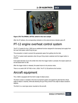 [L-39 ALBATROS] DCS
EAGLE DYNAMICS 235
Figure 178: The EMERG. JETTIS. switch in the rear cockpit
After the DT jettison, the corresponding indication on the external stores indicator goes off.
PT-12 engine overheat control system
The РТ-12 system for the L-39ZA has an additional function designed for decreasing fuel supply from
the main fuel system while firing the gun.
This precaution is made to prevent the gunpowder gases from getting into the inlet.
The РТ-12 system starts operation when the gun firing mode is selected and the trigger button is
pressed.
Fuel supply decrease occurs the whole time when the trigger button is pressed; the engine speed can
be decreased down to idle.
After the trigger button is released, the speed returns to its previous value.
There is no switch OFF JPT REG in the L-39ZA. The РТ-12 CB performs this function.
Aircraft equipment
The L-39ZA is equipped with the DUA-3 angle of attack sensor.
The DUA-3 sensor is included in the GS-23 armament system and signals the pilot that the critical
angle of attack is reached, while also blocking the gun firing control if the angle of attack exceeds 6
degrees.
The DUA-3 is a vane-type sensor mounted on the aircraft.
 