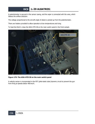 DCS [L-39 ALBATROS]
236 L-39ZA
A potentiometer is secured in the sensor casing, and the wiper is connected with the vane, which
follows the airflow direction.
The voltage proportional to the aircraft angle of attack is picked up from the potentiometer.
There are heaters provided to allow operation at low temperatures and icing.
To heat the DUA-3, close the AOA–HTR CB on the main switch panel in the front cockpit.
Figure 179: The AOA–HTR CB on the main switch panel
A velocity sensor is incorporated in the PST (pitot-static tube) dynamic circuit to prevent the gun
from firing at speeds below 400 km/h.
AOA-HTR CB
 