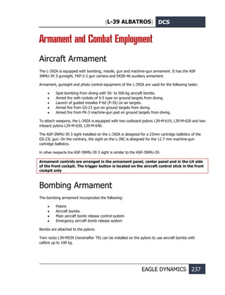 [L-39 ALBATROS] DCS
EAGLE DYNAMICS 237
Armament and Combat Employment
Aircraft Armament
The L-39ZA is equipped with bombing, missile, gun and machine-gun armament. It has the ASP
3NMU-39 З gunsight, FKP-2-2 gun camera and EKSR-46 auxiliary armament.
Armament, gunsight and photo control equipment of the L-39ZA are used for the following tasks:
• Spot bombing from diving with 50- to 500-kg aircraft bombs.
• Aimed fire with rockets of S-5 type on ground targets from diving.
• Launch of guided missiles Р-60 (Р-3S) on air targets.
• Aimed fire from GS-23 gun on ground targets from diving.
• Aimed fire from PK-3 machine-gun pod on ground targets from diving.
To attach weapons, the L-39ZA is equipped with two outboard pylons L39-M-619, L39-M-620 and two
inboard pylons L39-M-639, L39-M-640.
The ASP-ZNMU-39 З sight installed on the L-39ZA is designed for a 23mm cartridge ballistics of the
GS-23L gun. On the contrary, the sight on the L-39C is designed for the 12.7 mm machine-gun
cartridge ballistics.
In other respects the ASP-3NMU-39 З sight is similar to the ASP-3NMU-39.
Armament controls are arranged in the armament panel, center panel and in the LH side
of the front cockpit. The trigger button is located on the aircraft control stick in the front
cockpit only
Bombing Armament
The bombing armament incorporates the following:
• Pylons
• Aircraft bombs
• Main aircraft bomb release control system
• Emergency aircraft bomb release system
Bombs are attached to the pylons.
Twin racks L39-M559 (hereinafter TR) can be installed on the pylons to use aircraft bombs with
calibre up to 100 kg.
 