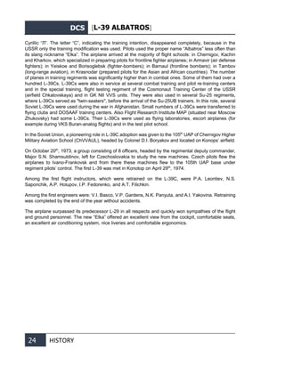 DCS [L-39 ALBATROS]
24 HISTORY
Cyrillic “Л”. The letter “С”, indicating the training intention, disappeared completely, because in the
USSR only the training modification was used. Pilots used the proper name “Albatros” less often than
its slang nickname “Elka”. The airplane arrived at the majority of flight schools: in Chernigov, Kachin
and Kharkov, which specialized in preparing pilots for frontline fighter airplanes; in Armavir (air defense
fighters); in Yeiskoe and Borisoglebsk (fighter-bombers); in Barnaul (frontline bombers); in Tambov
(long-range aviation), in Krasnodar (prepared pilots for the Asian and African countries). The number
of planes in training regiments was significantly higher than in combat ones. Some of them had over a
hundred L-39Cs. L-39Cs were also in service at several combat training and pilot re-training centers
and in the special training, flight testing regiment of the Cosmonaut Training Center of the USSR
(airfield Chkalovskaya) and in GK NII VVS units. They were also used in several Su-25 regiments,
where L-39Cs served as "twin-seaters", before the arrival of the Su-25UB trainers. In this role, several
Soviet L-39Cs were used during the war in Afghanistan. Small numbers of L-39Cs were transferred to
flying clubs and DOSAAF training centers. Also Flight Research Institute MAP (situated near Moscow
Zhukovsky) had some L-39Cs. Their L-39Cs were used as flying laboratories, escort airplanes (for
example during VKS Buran-analog flights) and in the test pilot school.
In the Soviet Union, a pioneering role in L-39C adoption was given to the 105th
UAP of Chernigov Higher
Military Aviation School (ChVVAUL), headed by Colonel D.I. Boryakov and located on Konops’ airfield.
On October 20th
, 1973, a group consisting of 8 officers, headed by the regimental deputy commander,
Major S.N. Shamsutdinov, left for Czechoslovakia to study the new machines. Czech pilots flew the
airplanes to Ivano-Frankovsk and from there these machines flew to the 105th UAP base under
regiment pilots’ control. The first L-39 was met in Konotop on April 29th
, 1974.
Among the first flight instructors, which were retrained on the L-39C, were P.A. Leontiev, N.S.
Saponchik, A.P. Holupov, I.P. Fedorenko, and A.T. Filichkin.
Among the first engineers were: V.I. Basco, V.P. Gardens, N.K. Panyuta, and A.I. Yakovina. Retraining
was completed by the end of the year without accidents.
The airplane surpassed its predecessor L-29 in all respects and quickly won sympathies of the flight
and ground personnel. The new “Elka” offered an excellent view from the cockpit, comfortable seats,
an excellent air conditioning system, nice liveries and comfortable ergonomics.
 