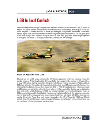 [L-39 ALBATROS] DCS
EAGLE DYNAMICS 25
L-39 In Local Conflicts
The war in Afghanistan brought changes in the life of the 393rd UAP. Occasionally, L-39Cs, piloted by
Afghan and Soviet trainers, were involved in combat missions. For example, from August 24th
to 30th
,
1979, they flew 11 combat missions to attack ground targets using rockets and bombs. Quite often,
training flights were combined with Mazar-i-Sharif neighborhood reconnaissance. The first graduation
of the pilots flying L-39Cs was held in August 1979. 15 pilots were graduated. The average flight time
of every pilot was about 77 hours (22 hours without trainer) with 308 landings.
Figure 17: Afghan Air Force L-39С
Ethiopia had two L-39C wings, including the 16th
training squadron, which was regularly involved in
combat missions. At first they fought in Eritrea and after that took part in the civil war in Ethiopia. When
in May 1991 rebels, fighting against the Mengistu Haile Mariam regime, approached Addis Ababa, L-
39C pilots defended the capital until it was defeated. After that, about 50 airplanes and helicopters flew
into neighboring Djibouti. Among them was one L-39C. In 1993, Eritrea became an independent state
and Ethiopia’s new authorities helped its former allies in the fight against the dictator regime, by training
their pilots on the L-39C. But soon, in 1998, war between neighbors over territorial disputes began. L-
39Cs were not observed in these battles. However, during training flights, L-39s regularly were under
own air defense fire, because ground observers confused them with Italian MB-339s, which were in
use by Eritrea’s Air Force. One such incident occured on the 13th
of November 1998 near Mekele
airfield: An L-39C with Ethiopia’s captain Endegena Tadesse and a Russian trainer, whose name was
not mentioned in the press release, was shot down.
 