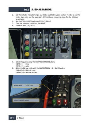 DCS [L-39 ALBATROS]
254 L-39ZA
3. Set the reflector inclination angle and lift the seat to the upper position in order to see the
center sight point and the upper part of the distance measuring circle. Set the fictitious
target base.
4. Set the GYRO – FIXED switch to FIXED [LShift+J]
5. Enter the minimum range into the sight [.]
6. Enable BOMBS CB [LAlt+4]
7. Select the pylons using the WEAPON CARRIER buttons.
[LShift+6] — inner
[LShift+5] — outer
8. Select the BA use mode with the BOMBS TRAIN. – 1 – SALVO switch.
[LAlt+LCtrl+LShift+S] – up.
[LAlt+LCtrl+LShift+X] – down.
BOMBS CB
WEAPON CARRIER buttons
BOMBS TRAIN. – 1 – SALVO switch
 