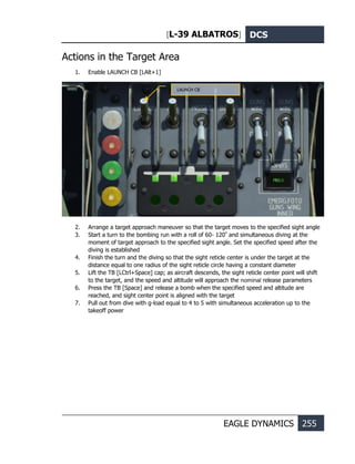 [L-39 ALBATROS] DCS
EAGLE DYNAMICS 255
Actions in the Target Area
1. Enable LAUNCH CB [LAlt+1]
2. Arrange a target approach maneuver so that the target moves to the specified sight angle
3. Start a turn to the bombing run with a roll of 60- 120º
and simultaneous diving at the
moment of target approach to the specified sight angle. Set the specified speed after the
diving is established
4. Finish the turn and the diving so that the sight reticle center is under the target at the
distance equal to one radius of the sight reticle circle having a constant diameter
5. Lift the TB [LCtrl+Space] cap; as aircraft descends, the sight reticle center point will shift
to the target, and the speed and altitude will approach the nominal release parameters
6. Press the TB [Space] and release a bomb when the specified speed and altitude are
reached, and sight center point is aligned with the target
7. Pull out from dive with g-load equal to 4 to 5 with simultaneous acceleration up to the
takeoff power
LAUNCH CB
 