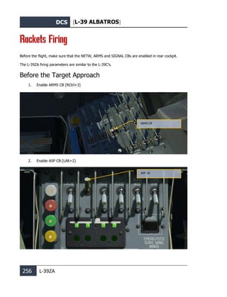 DCS [L-39 ALBATROS]
256 L-39ZA
Rockets Firing
Before the flight, make sure that the NETW, ARMS and SIGNAL CBs are enabled in rear cockpit.
The L-39ZA firing parameters are similar to the L-39C’s.
Before the Target Approach
1. Enable ARMS CB [RCtrl+3]
2. Enable ASP CB [LAlt+2]
ARMS CB
ASP CB
 