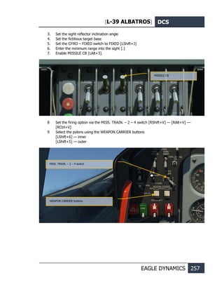 [L-39 ALBATROS] DCS
EAGLE DYNAMICS 257
3. Set the sight reflector inclination angle
4. Set the fictitious target base
5. Set the GYRO – FIXED switch to FIXED [LShift+J]
6. Enter the minimum range into the sight [.]
7. Enable MISSILE CB [LAlt+3].
8 Set the firing option via the MISS. TRAIN. – 2 – 4 switch [RShift+V] — [RAlt+V] ––
[RCtrl+V]
9 Select the pylons using the WEAPON CARRIER buttons
[LShift+6] — inner
[LShift+5] — outer
WEAPON CARRIER buttons
MISS. TRAIN. – 2 – 4 switch
MISSILE CB
 