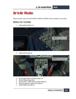 [L-39 ALBATROS] DCS
EAGLE DYNAMICS 259
Air-to-Air Missiles
Before the flight, make sure that the NETW, ARMS and SIGNAL CBs are enabled in rear cockpit.
Before Air Combat
1. Enable ARMS CB [RCtrl+3]
2. Enable ASP CB [LAlt+2]
3. Set the sight reflector inclination angle to 0˚
4. Set the fictitious target base
5. Set the GYRO – FIXED switch to FIXED [LShift+J]
6. Enter the maximum range into the sight [;]
7. Enable MISSILE CB [LAlt+3]
ARMS CB
ASP CB
 