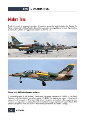 DCS [L-39 ALBATROS]
26 HISTORY
Modern Time
The L-39 remains in service in more than 30 countries across the world, including the Russian Air
Force. In Krasnodar’s Military Aviation School, it is used as the primary jet trainer for basic flight training.
Currently, the L-39C is being gradually replaced by the Yak-130.
Figure 18: L-39C in the Russian Air Force
A new phenomenon in the airplane’s history was the private ownership of L-39Сs. In the Czech
Republic the first private L-39 took off on August 13th
, 2004. The airplane was bought in Ukraine and
was previously operated by Chernigov flight school. Hardpoints and various military systems were
removed and equipment necessary to meet international airways requirements was installed. The
airplane was painted black and received the civilian registration OK-JET on the fuselage.
 