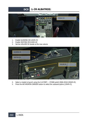 DCS [L-39 ALBATROS]
260 L-39ZA
1. Enable GLOWING CB [LShift+9]
2. Enable HEATING CB [LShift+8]
3. Set the VOLUME SS handle to the max volume
4. Select a missile to launch using the А-А PORT. – STARB switch [RAlt+RCtrl+RShift+R].
5. Press the left WEAPON CARRIER button to select the outboard pylons [LShift+5].
MISSILE CB
VOLUME SS
GLOWING CB
HEATING CB
 