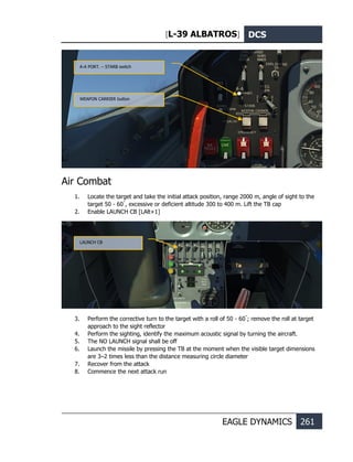 [L-39 ALBATROS] DCS
EAGLE DYNAMICS 261
Air Combat
1. Locate the target and take the initial attack position, range 2000 m, angle of sight to the
target 50 - 60˚
, excessive or deficient altitude 300 to 400 m. Lift the TB cap
2. Enable LAUNCH CB [LAlt+1]
3. Perform the corrective turn to the target with a roll of 50 - 60˚
; remove the roll at target
approach to the sight reflector
4. Perform the sighting, identify the maximum acoustic signal by turning the aircraft.
5. The NO LAUNCH signal shall be off
6. Launch the missile by pressing the TB at the moment when the visible target dimensions
are 3–2 times less than the distance measuring circle diameter
7. Recover from the attack
8. Commence the next attack run
WEAPON CARRIER button
А-А PORT. – STARB switch
LAUNCH CB
 