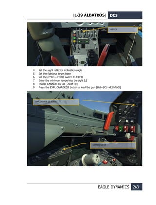 [L-39 ALBATROS] DCS
EAGLE DYNAMICS 263
4. Set the sight reflector inclination angle
5. Set the fictitious target base
6. Set the GYRO – FIXED switch to FIXED
7. Enter the minimum range into the sight [.]
8. Enable CANNON GS CB [LShift+0]
9. Press the EXPL.CHARGEGS button to load the gun [LAlt+LCtrl+LShift+S]
ASP CB
CANNON GS CB
EPPL.CHARGE GS button
 