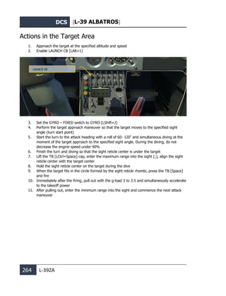 DCS [L-39 ALBATROS]
264 L-39ZA
Actions in the Target Area
1. Approach the target at the specified altitude and speed
2. Enable LAUNCH CB [LAlt+1]
3. Set the GYRO – FIXED switch to GYRO [LShift+J]
4. Perform the target approach maneuver so that the target moves to the specified sight
angle (turn start point)
5. Start the turn to the attack heading with a roll of 60- 120º
and simultaneous diving at the
moment of the target approach to the specified sight angle. During the diving, do not
decrease the engine speed under 90%
6. Finish the turn and diving so that the sight reticle center is under the target
7. Lift the TB [LCtrl+Space] cap, enter the maximum range into the sight [;], align the sight
reticle center with the target center
8. Hold the sight reticle center on the target during the dive
9. When the target fits in the circle formed by the sight reticle rhombi, press the TB [Space]
and fire
10. Immediately after the firing, pull out with the g-load 3 to 3.5 and simultaneously accelerate
to the takeoff power
11. After pulling out, enter the minimum range into the sight and commence the next attack
maneuver
LAUNCH CB
 
