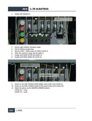 DCS [L-39 ALBATROS]
266 L-39ZA
2. Enable ASP CB[LAlt+2]
3. Set the sight reflector inclination angle
4. Set the fictitious target base
5. Set the GYRO – FIXED switch to FIXED [LShift+J]
6. Enter the maximum range into the sight [;]
7. Enable GUN WING OUTER CB [LShift+5]
8. Enable GUN WING INNER CB [LShift+6]
9. Switch on the EXPL.CHARGE GUNS INNER switch [LAlt+LCtrl+LShift+E]
10. Switch on the EXPL.CHARGE GUNS OUTER switch [LAlt+LCtrl+LShift+W]
11. Select the pylons via the WEAPON CARRIER buttons
[LShift+6] — inner
[LShift+5] — outer
GUN WING OUTER CB
GUN WING INNER CB
ASP CB
 