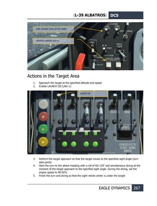 [L-39 ALBATROS] DCS
EAGLE DYNAMICS 267
Actions in the Target Area
1. Approach the target at the specified altitude and speed
2. Enable LAUNCH CB [LAlt+1]
3. Perform the target approach so that the target moves to the specified sight angle (turn
start point)
4. Start the turn to the attack heading with a roll of 60–120º
and simultaneous diving at the
moment of the target approach to the specified sight angle. During the diving, set the
engine speed to 90-92%
5. Finish the turn and diving so that the sight reticle center is under the target
EXPL.CHARGE GUNS OUTER INNER
WEAPON CARRIER buttons
LAUNCH CB
 