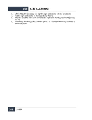 DCS [L-39 ALBATROS]
268 L-39ZA
6. Lift the TB [LCtrl+Space] cap and align the sight reticle center with the target center
7. Hold the sight reticle center on the target during the dive
8. When the target fits in the circle formed by the sight reticle rhombi, press the TB [Space]
and fire
9. Immediately after firing, pull out with the g-load 3 to 3.5 and simultaneously accelerate to
the takeoff power
 