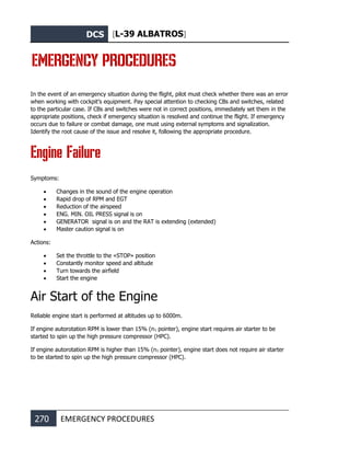 DCS [L-39 ALBATROS]
270 EMERGENCY PROCEDURES
EMERGENCY PROCEDURES
In the event of an emergency situation during the flight, pilot must check whether there was an error
when working with cockpit’s equipment. Pay special attention to checking CBs and switches, related
to the particular case. If CBs and switches were not in correct positions, immediately set them in the
appropriate positions, check if emergency situation is resolved and continue the flight. If emergency
occurs due to failure or combat damage, one must using external symptoms and signalization.
Identify the root cause of the issue and resolve it, following the appropriate procedure.
Engine Failure
Symptoms:
• Changes in the sound of the engine operation
• Rapid drop of RPM and EGT
• Reduction of the airspeed
• ENG. MIN. OIL PRESS signal is on
• GENERATOR signal is on and the RAT is extending (extended)
• Master caution signal is on
Actions:
• Set the throttle to the «STOP» position
• Constantly monitor speed and altitude
• Turn towards the airfield
• Start the engine
Air Start of the Engine
Reliable engine start is performed at altitudes up to 6000m.
If engine autorotation RPM is lower than 15% (n1 pointer), engine start requires air starter to be
started to spin up the high pressure compressor (HPC).
If engine autorotation RPM is higher than 15% (n1 pointer), engine start does not require air starter
to be started to spin up the high pressure compressor (HPC).
 