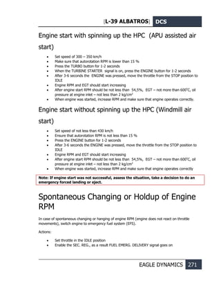 [L-39 ALBATROS] DCS
EAGLE DYNAMICS 271
Engine start with spinning up the HPC (APU assisted air
start)
• Set speed of 300 – 350 km/h
• Make sure that autorotation RPM is lower than 15 %
• Press the TURBO button for 1-2 seconds
• When the TURBINE STARTER signal is on, press the ENGINE button for 1-2 seconds
• After 3-6 seconds the ENGINE was pressed, move the throttle from the STOP position to
IDLE
• Engine RPM and EGT should start increasing
• After engine start RPM should be not less than 54,5%, EGT – not more than 600º
С, oil
pressure at engine inlet – not less than 2 kg/cm2
• When engine was started, increase RPM and make sure that engine operates correctly.
Engine start without spinning up the HPC (Windmill air
start)
• Set speed of not less than 430 km/h
• Ensure that autorotation RPM is not less than 15 %
• Press the ENGINE button for 1-2 seconds
• After 3-6 seconds the ENGINE was pressed, move the throttle from the STOP position to
IDLE
• Engine RPM and EGT should start increasing
• After engine start RPM should be not less than 54,5%, EGT – not more than 600º
С, oil
pressure at engine inlet – not less than 2 kg/cm2
• When engine was started, increase RPM and make sure that engine operates correctly
Note: If engine start was not successful, assess the situation, take a decision to do an
emergency forced landing or eject.
Spontaneous Changing or Holdup of Engine
RPM
In case of spontaneous changing or hanging of engine RPM (engine does not react on throttle
movements), switch engine to emergency fuel system (EFS).
Actions:
• Set throttle in the IDLE position
• Enable the SEC. REG., as a result FUEL EMERG. DELIVERY signal goes on
 