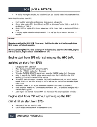 DCS [L-39 ALBATROS]
272 EMERGENCY PROCEDURES
• By slowly moving the throttle, not faster than 2% per second, set the required flight mode
When engine operates from EFS:
• Fuel regulator automatics and electrical stop valve do not operate
• Do not allow engine RPM drop of less than 56% at altitudes of up to 2000 m. and 60 %
at altitudes of 2000 m
• Up to 2000 m. engine RPM should not exceed 103%, from 2000 m. and up to 8000 m. –
99%
• Changing engine operation mode from «IDLE» to «NOM» should take not less than 15
seconds
NOTES:
If during enabling the SEC. REG. (Emergency fuel) the throttle is at higher mode than
IDLE engine self-stop is possible.
If during enabling the SEC. REG. (Emergency fuel) or during operation from EFS, engine
self-stop occurs, engine should be started from EFS.
Engine start from EFS with spinning up the HPC (APU
assisted air start from EFS)
• Set speed of 300 – 350 km/h
• Make that autorotation RPM is less than 15 %
• Press the «TURBO» button for 1-2 seconds
• When the TURBINE STARTER signal is on, press the ENGINE button for 1-2 seconds
• After 10 seconds the ENGINE button was pressed, move the throttle from the STOP
position to the position marked by the triangle
• When EGT starts increasing, by moving the throttle regulate engine fuel supply, so that
engine RPM is not less than 56% up to 2000m and not less than 60% at altitudes higher
than 2000m
• When HPC RPM is 41,5 – 44,5% disable the Sapphire-5 by TURBO STOP switch
• when engine is started, EGT should be not more than 600º
С, oil pressure at engine inlet –
not less than 2 kg/cm2
• After engine was started, increase RPM and make sure that engine operates correctly
Engine start from ESF without spinning up the HPC
(Windmill air start from EFS)
• Set speed of not less than 450 km/h
• Ensure that autorotation RPM is not less than 15 %
 
