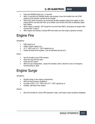 [L-39 ALBATROS] DCS
EAGLE DYNAMICS 273
• Press the ENGINE button for 1-2 seconds
• After 3-6 seconds the ENGINE button was pressed, move the throttle from the STOP
position to the position marked by the triangle
• When EGT starts increasing, by moving the throttle regulate engine fuel supply, so that
engine RPM is not less than 56% up to 2000m and not less than 60% at altitudes higher
than 2000m
• When engine is started, EGT should be not more than 600º
С, oil pressure at engine inlet –
not less than 2 kg/cm2
• After engine was started, increase RPM and make sure that engine operates correctly
Engine Fire
Symptoms:
• FIRE signal is on
• Master caution signal is on
• J.P.T. 700º
С and J.P.T. 730º
С signals are on
• Smoke tail behind the airplane (can be detected during turn)
Action:
• Set the throttle to the STOP position
• Close the shut-off fuel valve
• Press the EXT button
• After fire was extinguished, assess the situation, take a decision to do an emergency
forced landing or eject
Engine Surge
Symptoms:
• Periodic bangs in the engine compartment
• RPM and fuel pressure oscillations
• Increase of EGT, J.P.T. 700º
С and J.P.T. 730º
С signals go on
• Possibly, self-stop of the engine
Actions:
• Move the throttle to a lower RPM operation mode, until engine surge symptoms disappear
 