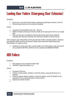 DCS [L-39 ALBATROS]
274 EMERGENCY PROCEDURES
Landing Gear Failure (Emergency Gear Extension)
Symptoms:
• Some (one or two) of three green lamps, indicating successful gear extraction, is/are off
• Mechanical gear pointers are not extended completely
Actions:
• Set speed of horizontal flight within 300 – 320 km/h
• Deflect emergency landing gear extension handle on the right panel in front or rear cockpit
back
• Make sure that gear is extended by checking that all three green lamps, indicating
successful gear extension, illuminate, and mechanical indicators are all the way up
If the emergency gear release failed, set the gear extension handle in retracted position, emergency
gear extension handle set all the way forward. Jettison stores and perform belly landing (with
retracted gear) on unpaved runway.
• At altitude of not less than 100 m. set the throttle to the STOP position, close fuel shut-off
valve, disable the BATTERY, (NETW in the rear cockpit) and GENERATOR EMERG
ADI Failure
Symptoms:
• ADI readings do not correspond to flight mode
• “АРРЕТИР” (Cage) lamp-button is on
Actions:
• Set speed of 350 km/h
• If flying in simple weather conditions, control the airplane, using natural horizon as a
reference
• If flying in adverse weather conditions, control the airplane, using T/S indicator for roll
assessment. Pitch is estimated based on vertical velocity
• Approach the airfield and land
•
 