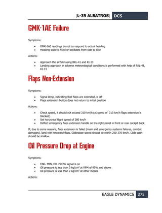 [L-39 ALBATROS] DCS
EAGLE DYNAMICS 275
GMK-1AE Failure
Symptoms:
• GMK-1AE readings do not correspond to actual heading
• Heading scale is fixed or oscillates from side to side
Actions:
• Approach the airfield using RKL-41 and KI-13
• Landing approach in adverse meteorological conditions is performed with help of RKL-41,
KI-13
Flaps Non-Extension
Symptoms:
• Signal lamp, indicating that flaps are extended, is off
• Flaps extension button does not return to initial position
Actions:
• Check speed, it should not exceed 310 km/h (at speed of 310 km/h flaps extension is
blocked)
• Set horizontal flight speed of 280 km/h
• Deflect emergency flaps extension handle on the right panel in front or rear cockpit back
If, due to some reasons, flaps extension is failed (main and emergency systems failures, combat
damages), land with retracted flaps. Glideslope speed should be within 250-270 km/h. Glide path
should be shallow.
Oil Pressure Drop at Engine
Symptoms:
• ENG. MIN. OIL PRESS signal is on
• Oil pressure is less than 3 kg/cm2
at RPM of 95% and above
• Oil pressure is less than 2 kg/cm2
at other modes
Actions:
 