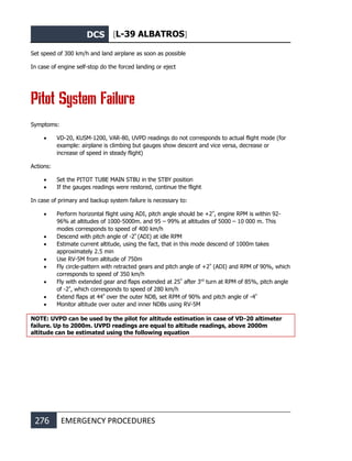 DCS [L-39 ALBATROS]
276 EMERGENCY PROCEDURES
Set speed of 300 km/h and land airplane as soon as possible
In case of engine self-stop do the forced landing or eject
Pitot System Failure
Symptoms:
• VD-20, KUSM-1200, VAR-80, UVPD readings do not corresponds to actual flight mode (for
example: airplane is climbing but gauges show descent and vice versa, decrease or
increase of speed in steady flight)
Actions:
• Set the PITOT TUBE MAIN STBU in the STBY position
• If the gauges readings were restored, continue the flight
In case of primary and backup system failure is necessary to:
• Perform horizontal flight using ADI, pitch angle should be +2º
, engine RPM is within 92-
96% at altitudes of 1000-5000m. and 95 – 99% at altitudes of 5000 – 10 000 m. This
modes corresponds to speed of 400 km/h
• Descend with pitch angle of -2º
(ADI) at idle RPM
• Estimate current altitude, using the fact, that in this mode descend of 1000m takes
approximately 2.5 min
• Use RV-5M from altitude of 750m
• Fly circle-pattern with retracted gears and pitch angle of +2º
(ADI) and RPM of 90%, which
corresponds to speed of 350 km/h
• Fly with extended gear and flaps extended at 25º
after 3rd
turn at RPM of 85%, pitch angle
of -2º
, which corresponds to speed of 280 km/h
• Extend flaps at 44º
over the outer NDB, set RPM of 90% and pitch angle of -4º
• Monitor altitude over outer and inner NDBs using RV-5M
NOTE: UVPD can be used by the pilot for altitude estimation in case of VD-20 altimeter
failure. Up to 2000m. UVPD readings are equal to altitude readings, above 2000m
altitude can be estimated using the following equation
 