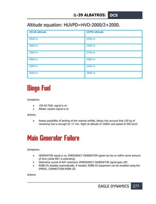 [L-39 ALBATROS] DCS
EAGLE DYNAMICS 277
Altitude equation: НUVPD=НVD-2000/2+2000.
VD-20 altitude UVPD altitude
2500 m. 2250 m.
3000 m. 2500 m.
3500 m. 2750 m.
4000 m. 3000 m.
4500 m. 3250 m.
5000 m. 3500 m.
Bingo Fuel
Symptoms:
• 150 KG FUEL signal is on
• Master caution signal is on
Actions:
• Assess possibility of landing at the nearest airfield, taking into account that 150 kg of
remaining fuel is enough for 17 min. flight at altitude of 1000m and speed of 400 km/h.
Main Generator Failure
Symptoms:
• GENERATOR signal is on, EMERGENCY GENERATOR signal can be on within some amount
of time (while RAT is extending)
• Distinctive sound of RAT extension (EMERGENCY GENERATOR signal goes off)
• RSBN-5S disables automatically, if needed, RSBN-5S equipment can be enabled using the
EMERG. CONNECTION RSBN CB.
Actions:
 