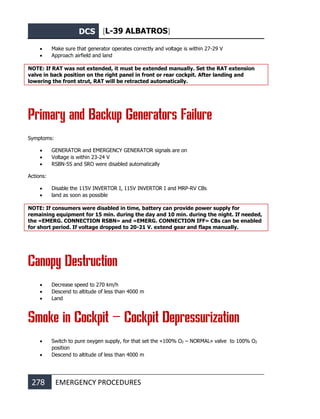 DCS [L-39 ALBATROS]
278 EMERGENCY PROCEDURES
• Make sure that generator operates correctly and voltage is within 27-29 V
• Approach airfield and land
NOTE: If RAT was not extended, it must be extended manually. Set the RAT extension
valve in back position on the right panel in front or rear cockpit. After landing and
lowering the front strut, RAT will be retracted automatically.
Primary and Backup Generators Failure
Symptoms:
• GENERATOR and EMERGENCY GENERATOR signals are on
• Voltage is within 23-24 V
• RSBN-5S and SRO were disabled automatically
Actions:
• Disable the 115V INVERTOR I, 115V INVERTOR I and MRP-RV CBs
• land as soon as possible
NOTE: If consumers were disabled in time, battery can provide power supply for
remaining equipment for 15 min. during the day and 10 min. during the night. If needed,
the «EMERG. CONNECTION RSBN» and «EMERG. CONNECTION IFF» CBs can be enabled
for short period. If voltage dropped to 20-21 V. extend gear and flaps manually.
Canopy Destruction
• Decrease speed to 270 km/h
• Descend to altitude of less than 4000 m
• Land
Smoke in Cockpit – Cockpit Depressurization
• Switch to pure oxygen supply, for that set the «100% О2 – NORMAL» valve to 100% О2
position
• Descend to altitude of less than 4000 m
 