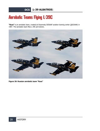 DCS [L-39 ALBATROS]
28 HISTORY
Aerobatic Teams Flying L-39C
“Russ” is an aerobatic team, created at Viazemsky DOSAAF aviation training center (ДОСААФ) in
1987. The aerobatic team flies L-39С jet trainers.
Figure 20: Russian aerobatic team “Russ”
 