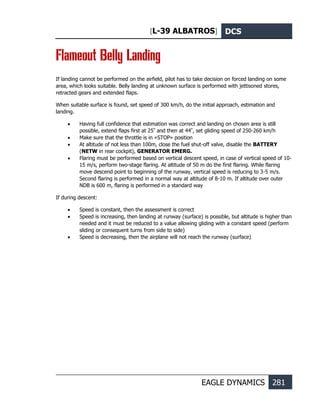 [L-39 ALBATROS] DCS
EAGLE DYNAMICS 281
Flameout Belly Landing
If landing cannot be performed on the airfield, pilot has to take decision on forced landing on some
area, which looks suitable. Belly landing at unknown surface is performed with jettisoned stores,
retracted gears and extended flaps.
When suitable surface is found, set speed of 300 km/h, do the initial approach, estimation and
landing.
• Having full confidence that estimation was correct and landing on chosen area is still
possible, extend flaps first at 25º
and then at 44º
, set gliding speed of 250-260 km/h
• Make sure that the throttle is in «STOP» position
• At altitude of not less than 100m, close the fuel shut-off valve, disable the BATTERY
(NETW in rear cockpit), GENERATOR EMERG.
• Flaring must be performed based on vertical descent speed, in case of vertical speed of 10-
15 m/s, perform two-stage flaring. At altitude of 50 m do the first flaring. While flaring
move descend point to beginning of the runway, vertical speed is reducing to 3-5 m/s.
Second flaring is performed in a normal way at altitude of 8-10 m. If altitude over outer
NDB is 600 m, flaring is performed in a standard way
If during descent:
• Speed is constant, then the assessment is correct
• Speed is increasing, then landing at runway (surface) is possible, but altitude is higher than
needed and it must be reduced to a value allowing gliding with a constant speed (perform
sliding or consequent turns from side to side)
• Speed is decreasing, then the airplane will not reach the runway (surface)
 