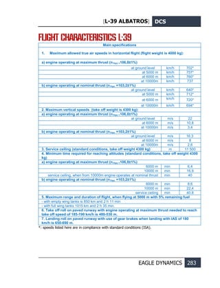 [L-39 ALBATROS] DCS
EAGLE DYNAMICS 283
FLIGHT CHARACTERISTICS L-39
Main specifications
1. Maximum allowed true air speeds in horizontal flight (flight weight is 4000 kg):
a) engine operating at maximum thrust (n1hpc =106,8±1%)
at ground level km/h 702*
at 5000 m km/h 757*
at 6000 m km/h 760*
at 10000m km/h 737
b) engine operating at nominal thrust (n1hpc =103,2±1%)
at ground level km/h 640*
at 5000 m km/h 712*
at 6000 m km/h 720*
at 10000m km/h 694*
2. Maximum vertical speeds (take off weight is 4300 kg):
a) engine operating at maximum thrust (n1hpc =106,8±1%)
at ground level m/s 22
at 6000 m m/s 10,8
at 10000m m/s 3,4
b) engine operating at nominal thrust (n1hpc =103,2±1%)
at ground level m/s 16,3
at 6000 m m/s 8
at 10000m m/s 2,6
3. Service ceiling (standard conditions, take off weight 4300 kg) m 11 500
4. Minimum time required for reaching altitudes (standard conditions, take off weight 4300
kg)
a) engine operating at maximum thrust (n1hpc =106,8±1%)
6000 m min 6,4
10000 m min 16,9
service ceiling, when from 10000m engine operates at nominal thrust min 40
b) engine operating at nominal thrust (n1hpc =103,2±1%)
6000 m min 8,6
10000 m min 22,4
service ceiling min 40,8
5. Maximum range and duration of flight, when flying at 5000 m with 5% remaining fuel
- with empty wing tanks is 850 km and 2 h 11 min
- with full wing tanks 1015 km and 2 h 35 min.
6. Take off roll on paved runway with engine operating at maximum thrust needed to reach
take off speed of 185-190 km/h is 480-530 m.
7. Landing roll on paved runway with use of gear brakes when landing with IAS of 180
km/h is 650-690 m.
*: speeds listed here are in compliance with standard conditions (ISA).
 