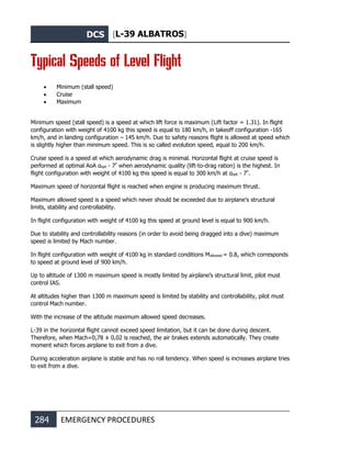 DCS [L-39 ALBATROS]
284 EMERGENCY PROCEDURES
Typical Speeds of Level Flight
• Minimum (stall speed)
• Cruise
• Maximum
Minimum speed (stall speed) is a speed at which lift force is maximum (Lift factor = 1.31). In flight
configuration with weight of 4100 kg this speed is equal to 180 km/h, in takeoff configuration -165
km/h, and in landing configuration – 145 km/h. Due to safety reasons flight is allowed at speed which
is slightly higher than minimum speed. This is so called evolution speed, equal to 200 km/h.
Cruise speed is a speed at which aerodynamic drag is minimal. Horizontal flight at cruise speed is
performed at optimal AoA αopt - 7º
when aerodynamic quality (lift-to-drag ration) is the highest. In
flight configuration with weight of 4100 kg this speed is equal to 300 km/h at αopt - 7º
.
Maximum speed of horizontal flight is reached when engine is producing maximum thrust.
Maximum allowed speed is a speed which never should be exceeded due to airplane’s structural
limits, stability and controllability.
In flight configuration with weight of 4100 kg this speed at ground level is equal to 900 km/h.
Due to stability and controllability reasons (in order to avoid being dragged into a dive) maximum
speed is limited by Mach number.
In flight configuration with weight of 4100 kg in standard conditions Mallowed = 0.8, which corresponds
to speed at ground level of 900 km/h.
Up to altitude of 1300 m maximum speed is mostly limited by airplane’s structural limit, pilot must
control IAS.
At altitudes higher than 1300 m maximum speed is limited by stability and controllability, pilot must
control Mach number.
With the increase of the altitude maximum allowed speed decreases.
L-39 in the horizontal flight cannot exceed speed limitation, but it can be done during descent.
Therefore, when Mach=0,78 ± 0,02 is reached, the air brakes extends automatically. They create
moment which forces airplane to exit from a dive.
During acceleration airplane is stable and has no roll tendency. When speed is increases airplane tries
to exit from a dive.
 